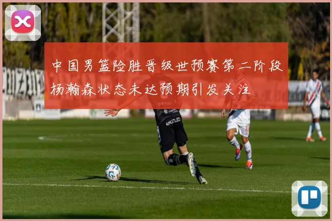 中国男篮险胜晋级世预赛第二阶段杨瀚森状态未达预期引发关注