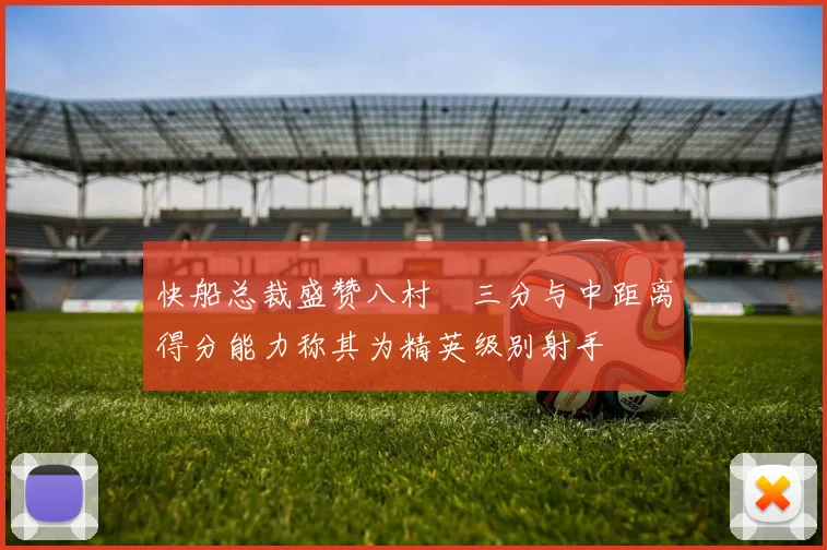 快船总裁盛赞八村塁三分与中距离得分能力称其为精英级别射手
