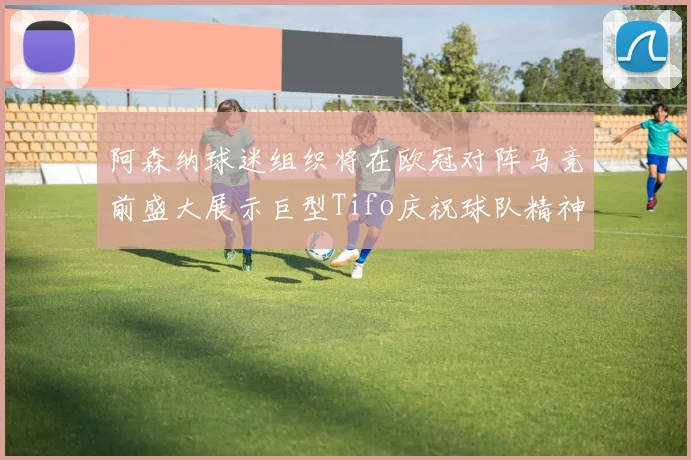阿森纳球迷组织将在欧冠对阵马竞前盛大展示巨型Tifo庆祝球队精神
