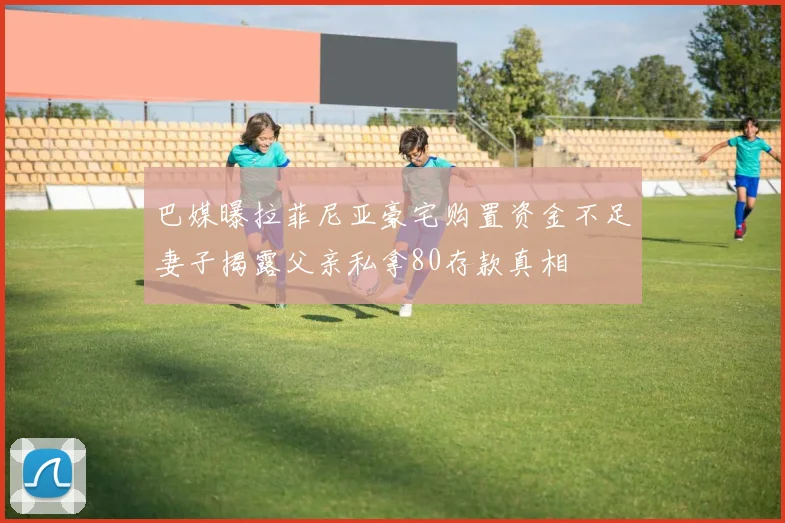 巴媒曝拉菲尼亚豪宅购置资金不足妻子揭露父亲私拿80存款真相