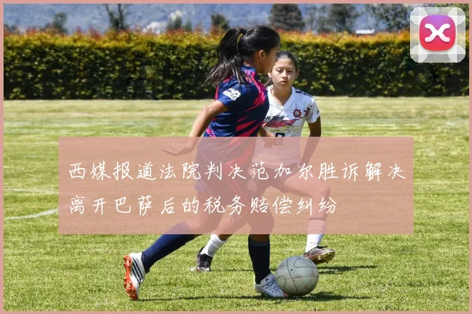 西媒报道法院判决范加尔胜诉解决离开巴萨后的税务赔偿纠纷