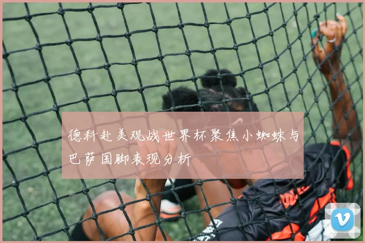 德科赴美观战世界杯聚焦小蜘蛛与巴萨国脚表现分析