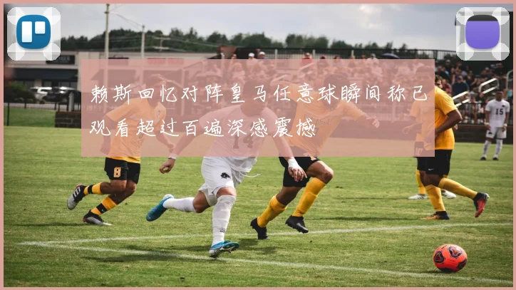 赖斯回忆对阵皇马任意球瞬间称已观看超过百遍深感震撼