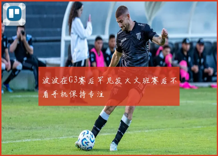 波波在G3赛后罕见发火文班赛后不看手机保持专注