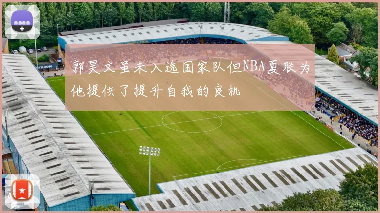 郭昊文虽未入选国家队但NBA夏联为他提供了提升自我的良机