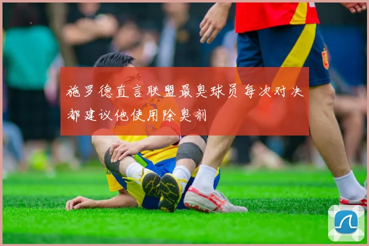 施罗德直言联盟最臭球员每次对决都建议他使用除臭剂