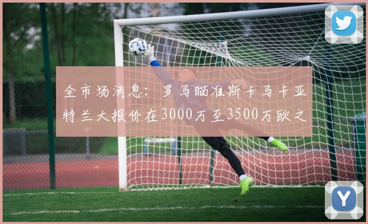 全市场消息：罗马瞄准斯卡马卡亚特兰大报价在3000万至3500万欧之间