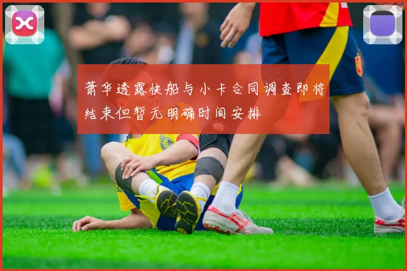 萧华透露快船与小卡合同调查即将结束但暂无明确时间安排