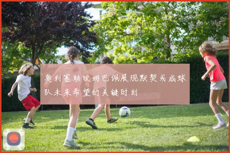 奥利塞助攻姆巴佩展现默契或成球队未来希望的关键时刻